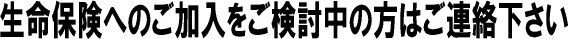 生命保険へのご加入をご検討中の方はご連絡下さい